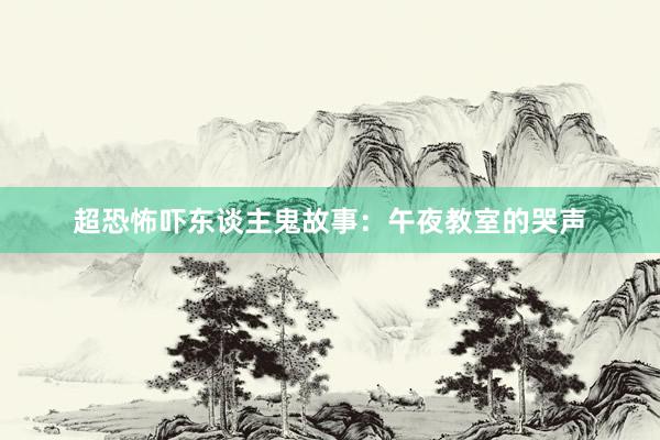 超恐怖吓东谈主鬼故事:午夜教室的哭声